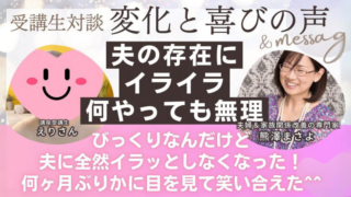 【実践者様の声】～えりさん～ 夫の存在にイライラ、何やっても改善できない状態から、夫にイライラしなくなったどころか 感謝の気持ち...